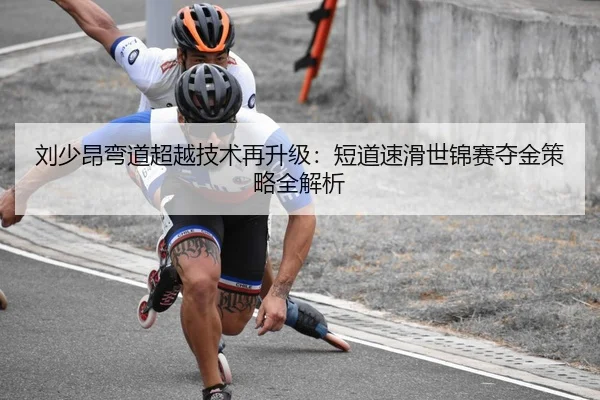 刘少昂弯道超越技术再升级：短道速滑世锦赛夺金策略全解析