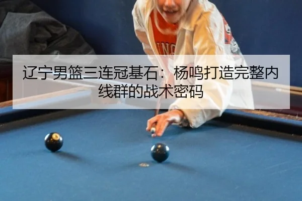 辽宁男篮三连冠基石：杨鸣打造完整内线群的战术密码
