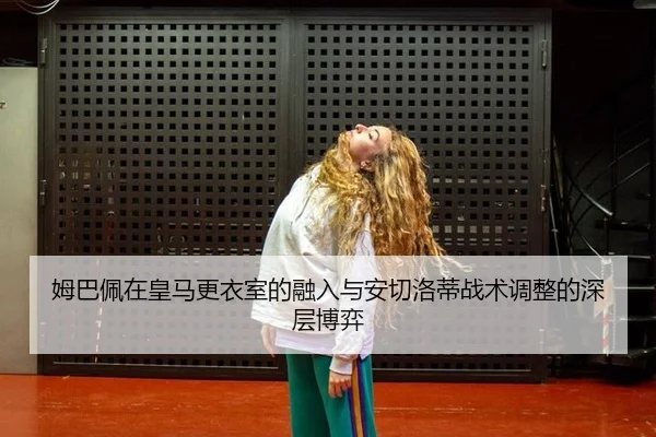 姆巴佩在皇马更衣室的融入与安切洛蒂战术调整的深层博弈
