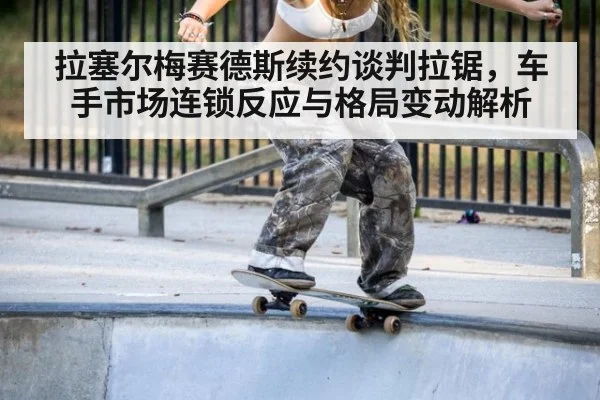 拉塞尔梅赛德斯续约谈判拉锯，车手市场连锁反应与格局变动解析